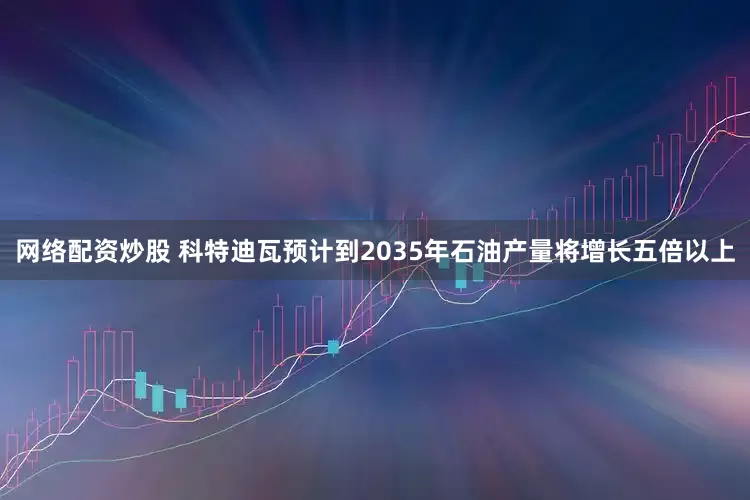 网络配资炒股 科特迪瓦预计到2035年石油产量将增长五倍以上