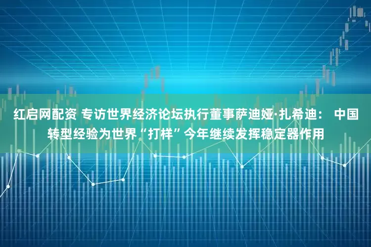 红启网配资 专访世界经济论坛执行董事萨迪娅·扎希迪： 中国转型经验为世界“打样”今年继续发挥稳定器作用