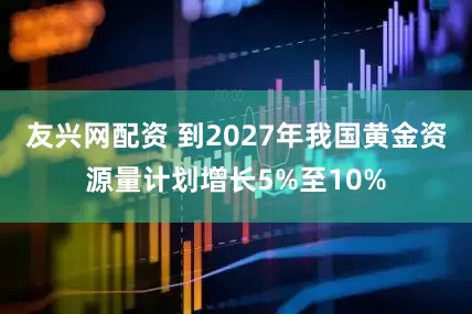 友兴网配资 到2027年我国黄金资源量计划增长5%至10%