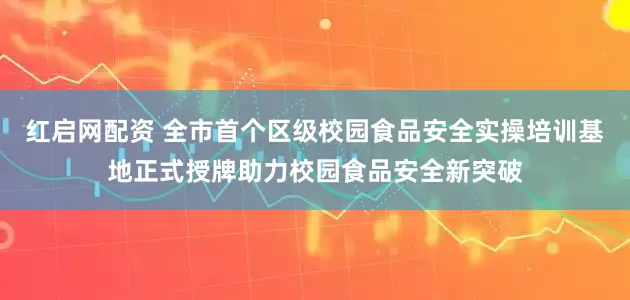 红启网配资 全市首个区级校园食品安全实操培训基地正式授牌助力校园食品安全新突破