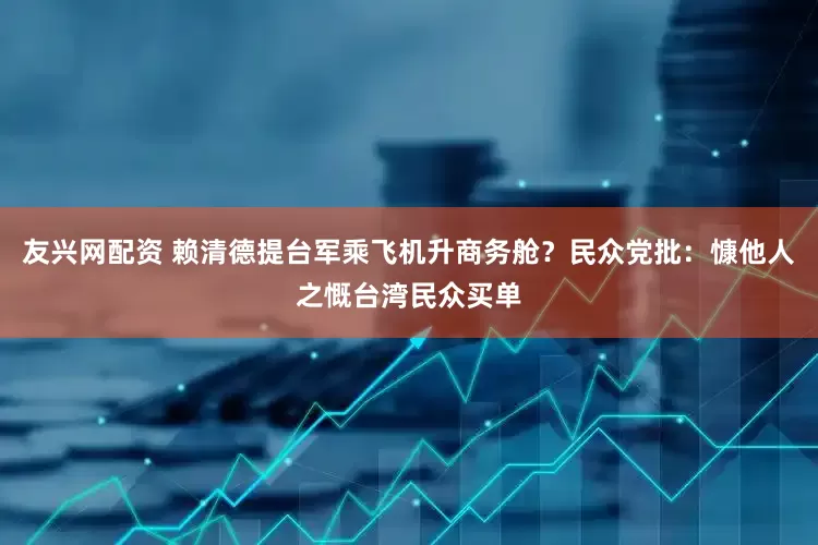 友兴网配资 赖清德提台军乘飞机升商务舱？民众党批：慷他人之慨台湾民众买单