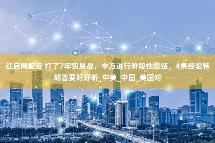 红启网配资 打了7年贸易战，中方进行阶段性总结，4条经验特朗普要好好听_中美_中国_美国对