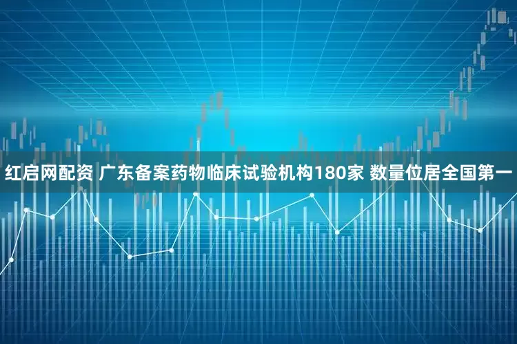 红启网配资 广东备案药物临床试验机构180家 数量位居全国第一