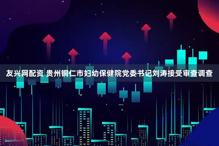 友兴网配资 贵州铜仁市妇幼保健院党委书记刘涛接受审查调查
